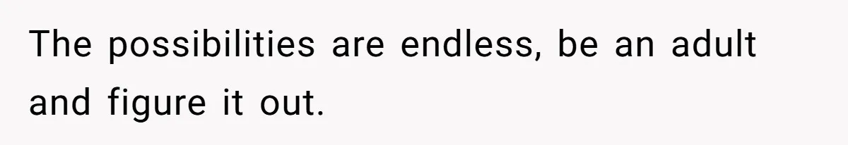 The possibilities are endless, be an adult and figure it out.