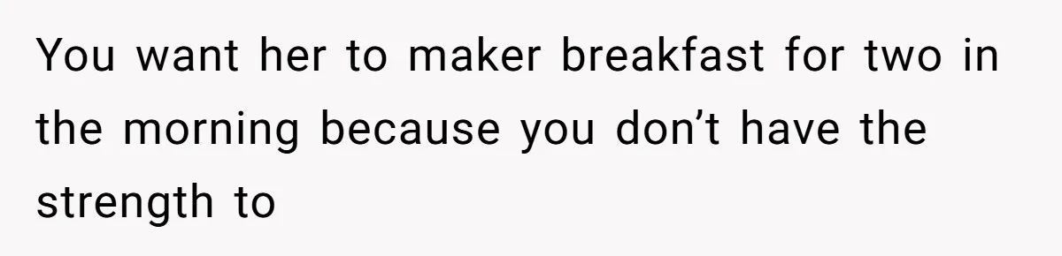 You want her to maker breakfast for two in the morning because you don’t have the strength to
