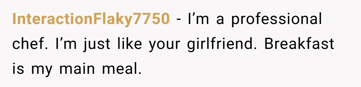 InteractionFlaky7750 − I’m a professional chef. I’m just like your girlfriend. Breakfast is my main meal.