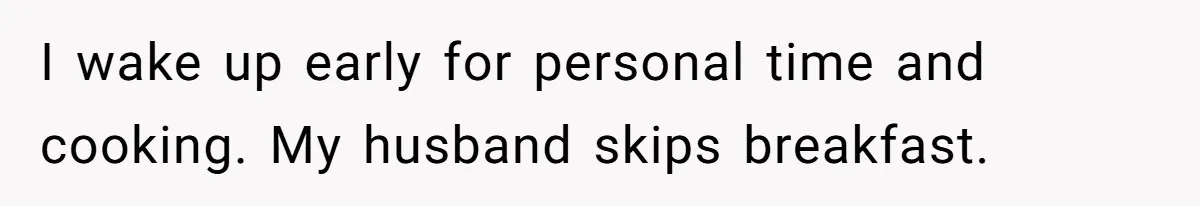 I wake up early for personal time and cooking. My husband skips breakfast.