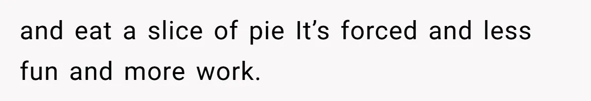 and eat a slice of pie It’s forced and less fun and more work.