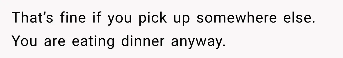 That’s fine if you pick up somewhere else. You are eating dinner anyway.