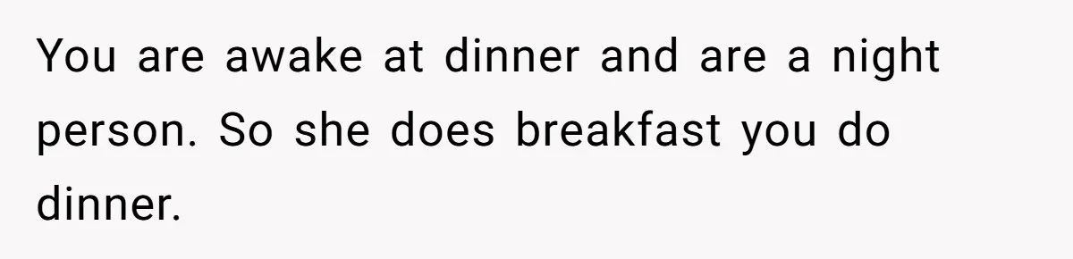 You are awake at dinner and are a night person. So she does breakfast you do dinner.