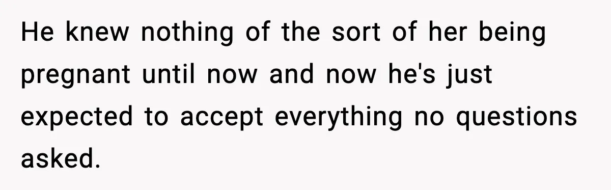 He knew nothing of the sort of her being pregnant until now and now he's just expected to accept everything no questions asked.