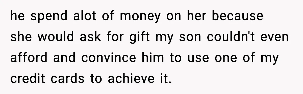 he spend alot of money on her because she would ask for gift my son couldn't even afford and convince him to use one of my credit cards to achieve...