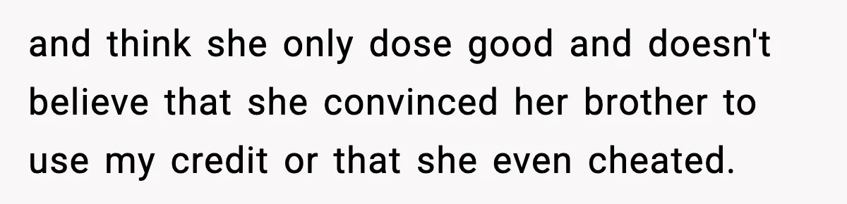 and think she only dose good and doesn't believe that she convinced her brother to use my credit or that she even cheated.