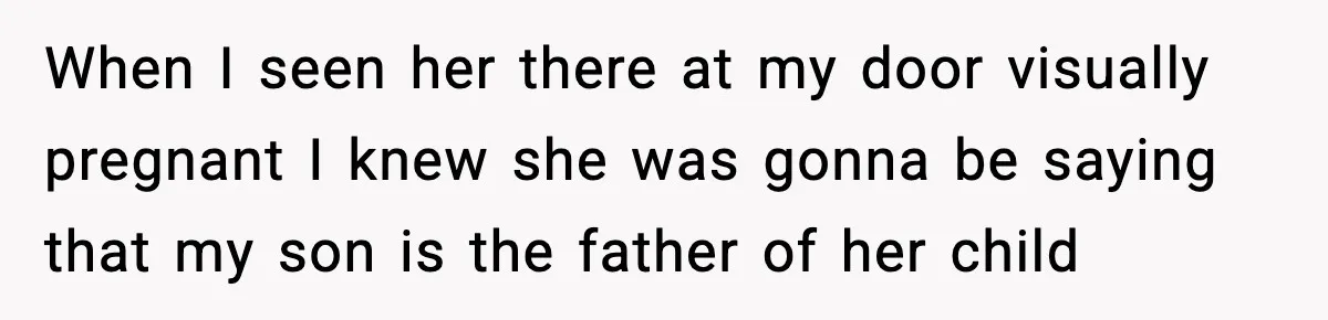 When I seen her there at my door visually pregnant I knew she was gonna be saying that my son is the father of her child