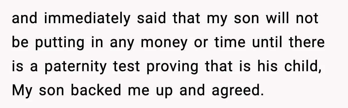 and immediately said that my son will not be putting in any money or time until there is a paternity test proving that is his child, My son backed me...