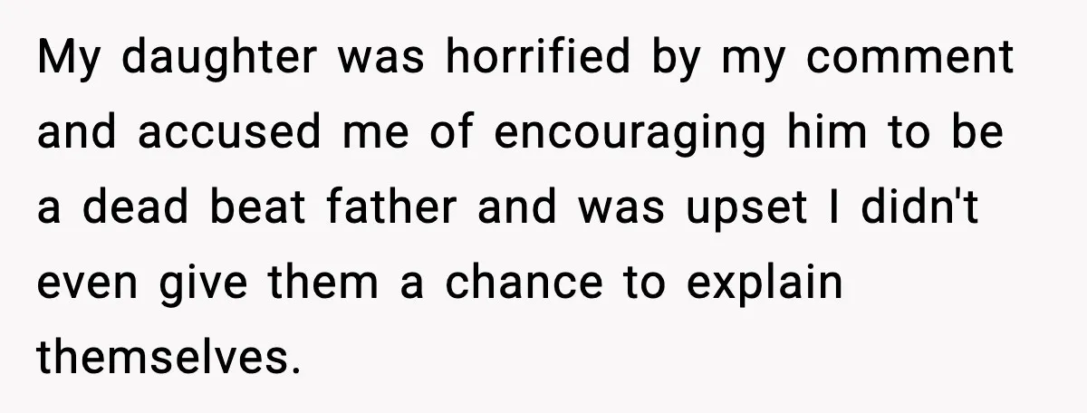 My daughter was horrified by my comment and accused me of encouraging him to be a dead beat father and was upset I didn't even give them a chance to...