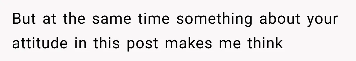 But at the same time something about your attitude in this post makes me think