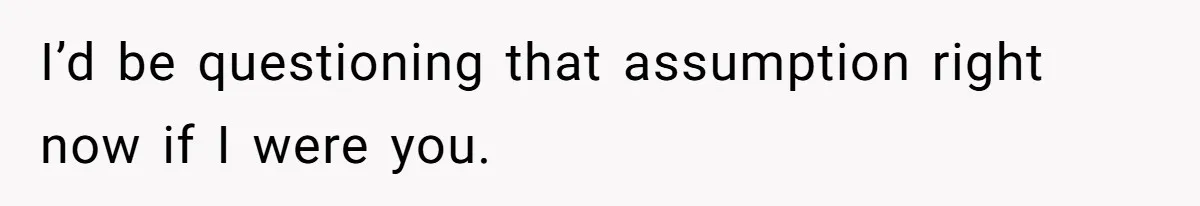 I’d be questioning that assumption right now if I were you.