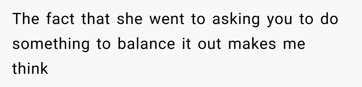 The fact that she went to asking you to do something to balance it out makes me think