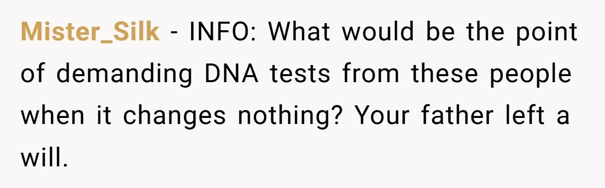 Mister_Silk − INFO: What would be the point of demanding DNA tests from these people when it changes nothing? Your father left a will.