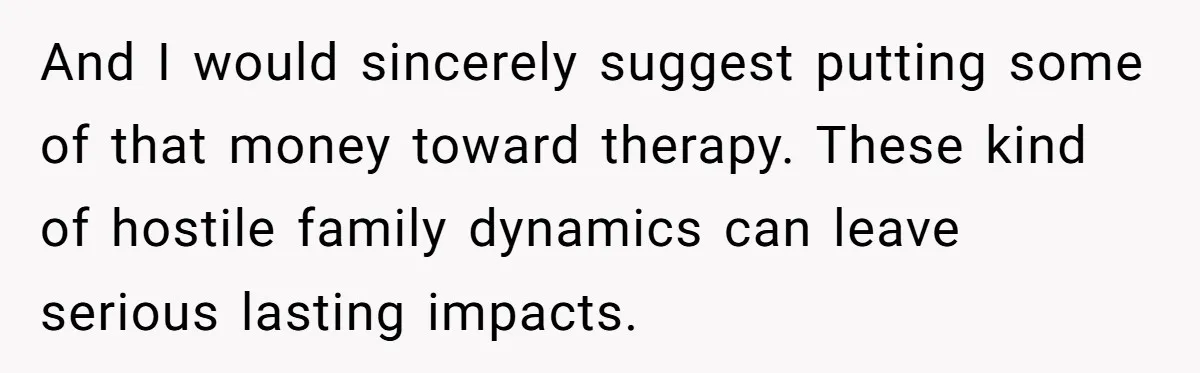 And I would sincerely suggest putting some of that money toward therapy. These kind of hostile family dynamics can leave serious lasting impacts.