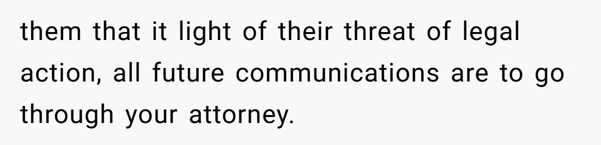 them that it light of their threat of legal action, all future communications are to go through your attorney.