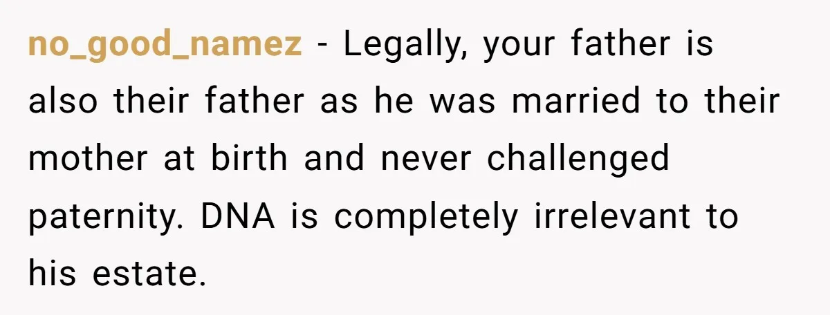 no_good_namez − Legally, your father is also their father as he was married to their mother at birth and never challenged paternity. DNA is completely irrelevant to his estate.