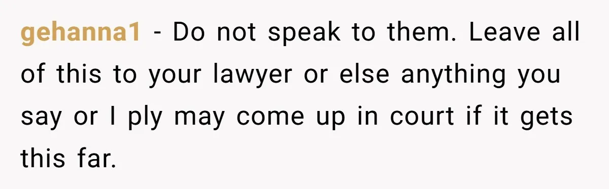 gehanna1 − Do not speak to them. Leave all of this to your lawyer or else anything you say or I ply may come up in court if it gets...