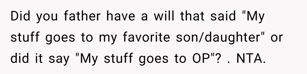 Did you father have a will that said "My stuff goes to my favorite son/daughter" or did it say "My stuff goes to OP"? . NTA.
