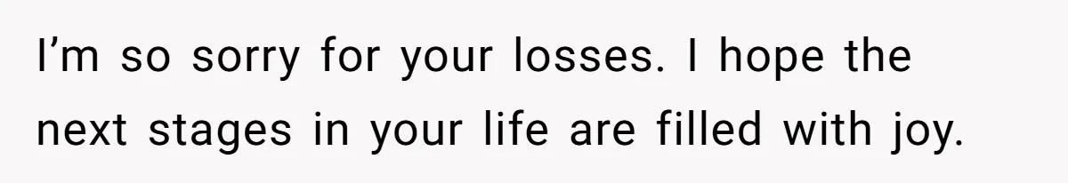 I’m so sorry for your losses. I hope the next stages in your life are filled with joy.