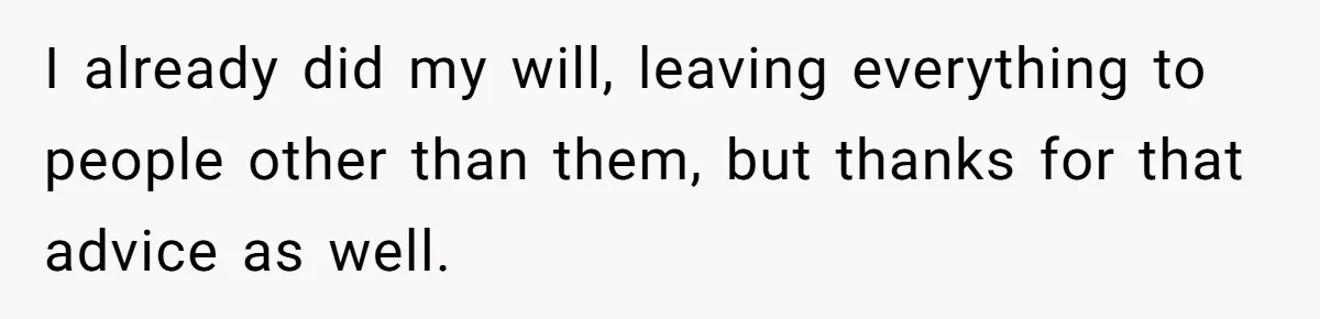 I already did my will, leaving everything to people other than them, but thanks for that advice as well.