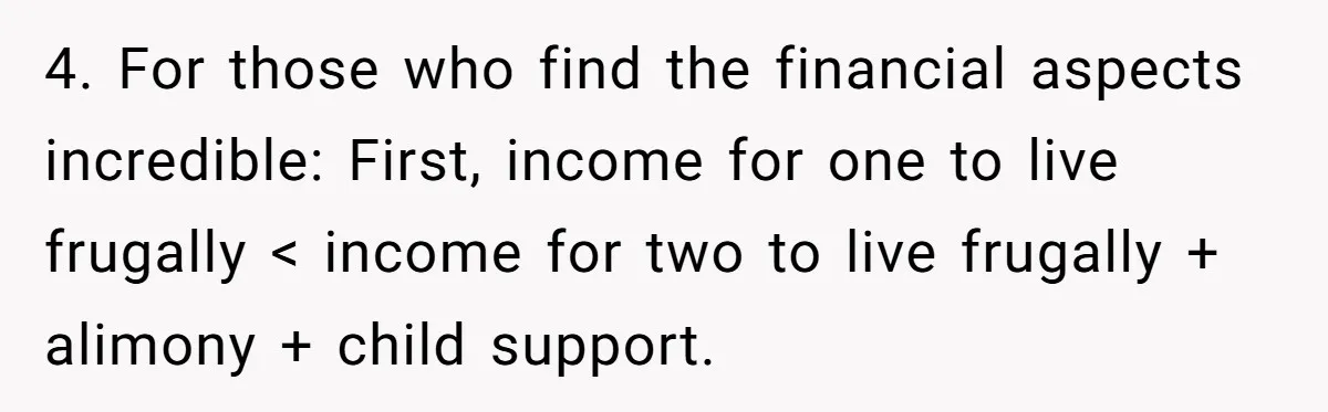 4. For those who find the financial aspects incredible: First, income for one to live frugally < income for two to live frugally + alimony + child support.