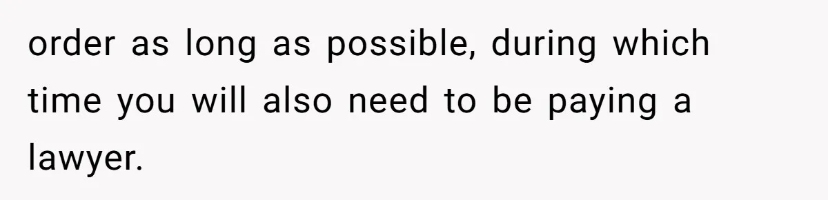 order as long as possible, during which time you will also need to be paying a lawyer.