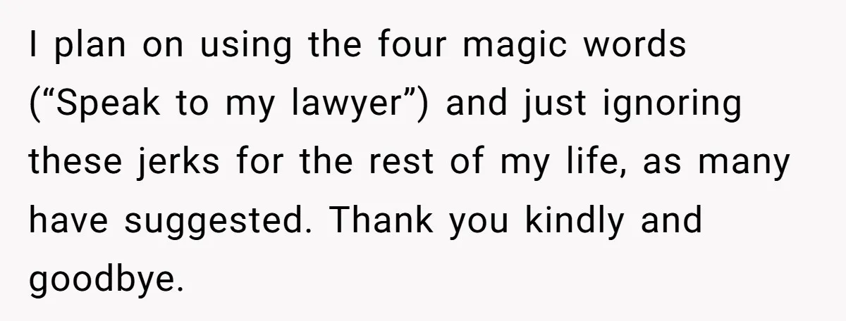 I plan on using the four magic words (“Speak to my lawyer”) and just ignoring these jerks for the rest of my life, as many have suggested. Thank you kindly...