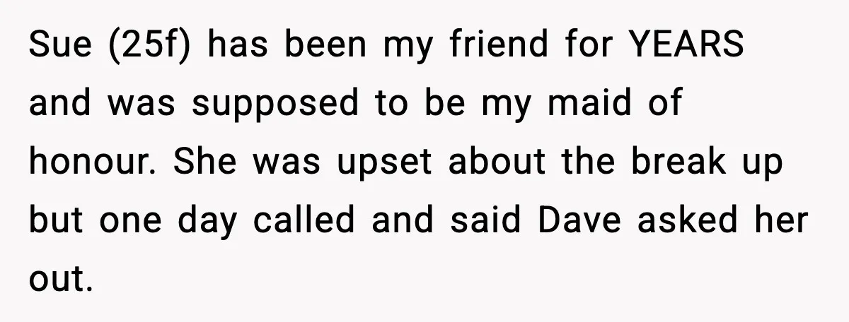 Sue (25f) has been my friend for YEARS and was supposed to be my maid of honour. She was upset about the break up but one day called and said...