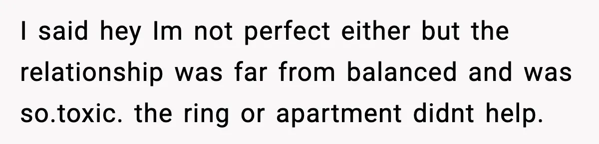 I said hey Im not perfect either but the relationship was far from balanced and was so.toxic. the ring or apartment didnt help.