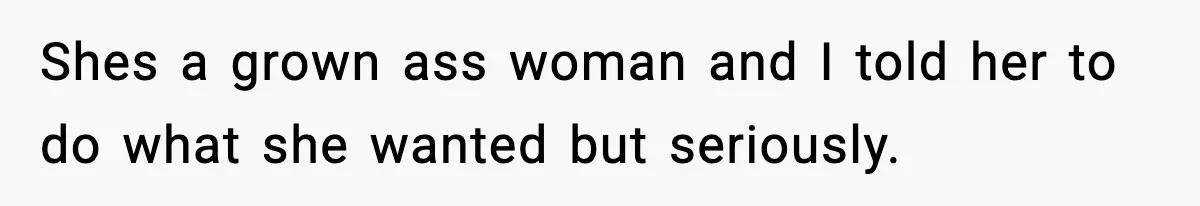 Shes a grown ass woman and I told her to do what she wanted but seriously.