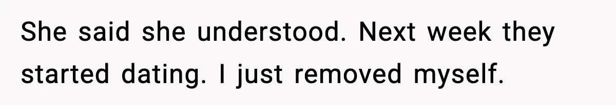 She said she understood. Next week they started dating. I just removed myself.