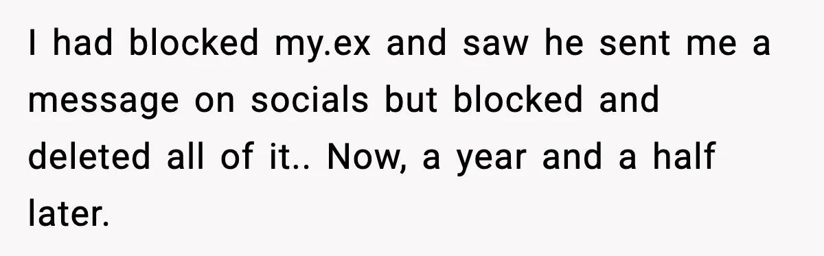 I had blocked my.ex and saw he sent me a message on socials but blocked and deleted all of it.. Now, a year and a half later.