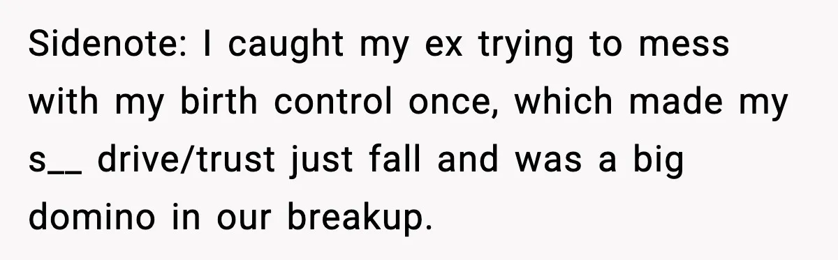Sidenote: I caught my ex trying to mess with my birth control once, which made my s__ drive/trust just fall and was a big domino in our breakup.