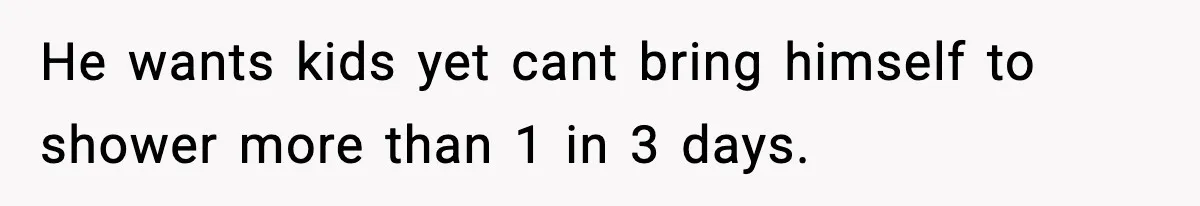 He wants kids yet cant bring himself to shower more than 1 in 3 days.
