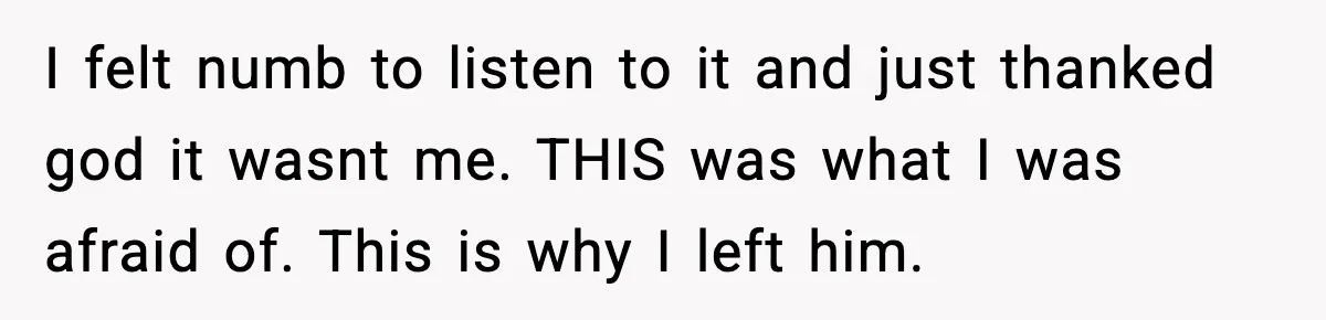 I felt numb to listen to it and just thanked god it wasnt me. THIS was what I was afraid of. This is why I left him.