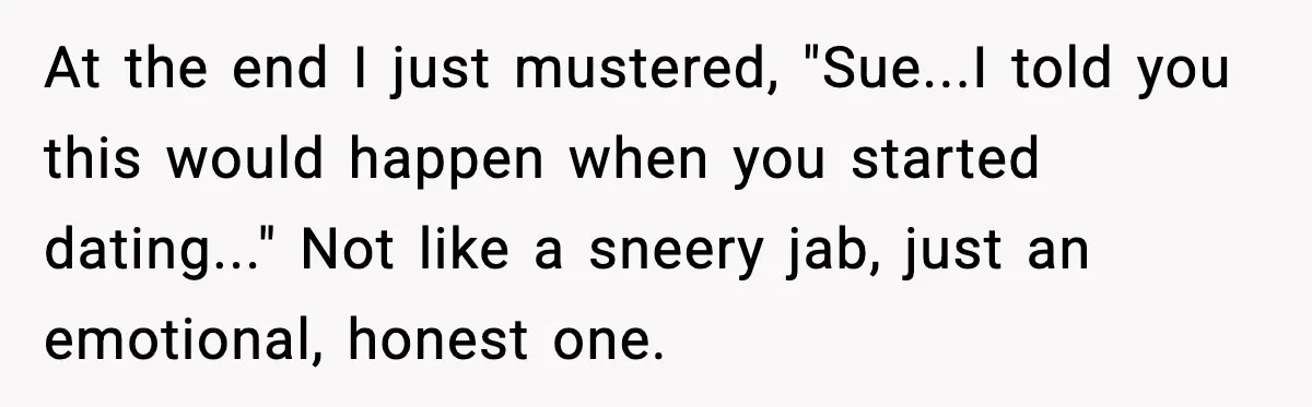 At the end I just mustered, "Sue...I told you this would happen when you started dating..." Not like a sneery jab, just an emotional, honest one.