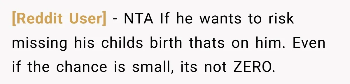 [Reddit User] − NTA If he wants to risk missing his childs birth thats on him. Even if the chance is small, its not ZERO.