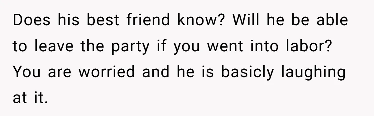 Does his best friend know? Will he be able to leave the party if you went into labor? You are worried and he is basicly laughing at it.