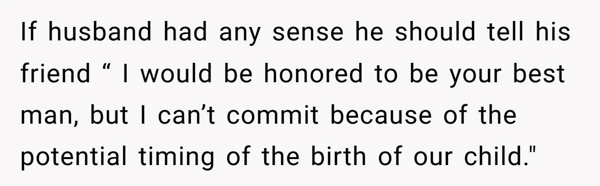 If husband had any sense he should tell his friend “ I would be honored to be your best man, but I can’t commit because of the potential timing of...
