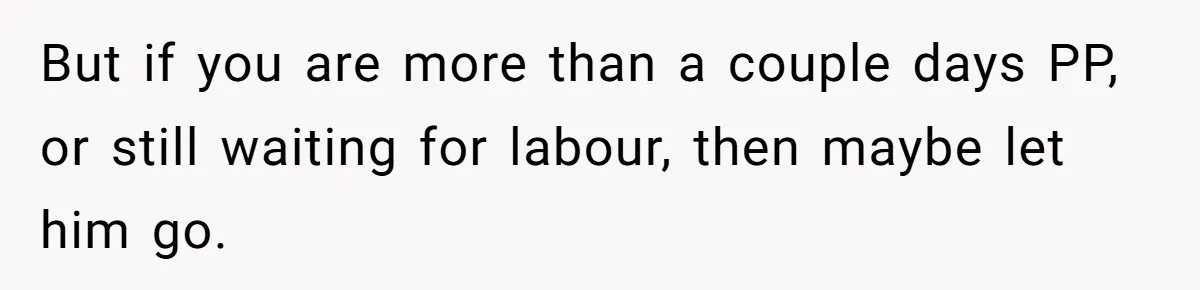 But if you are more than a couple days PP, or still waiting for labour, then maybe let him go.
