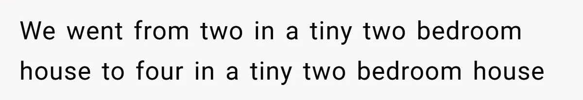 We went from two in a tiny two bedroom house to four in a tiny two bedroom house