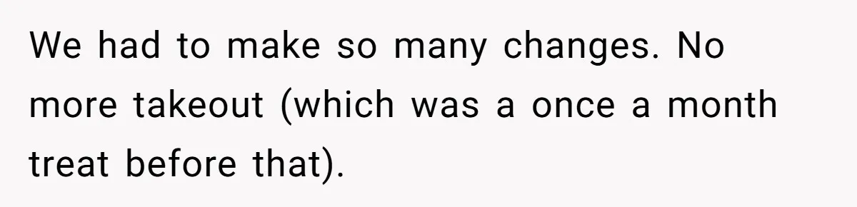 We had to make so many changes. No more takeout (which was a once a month treat before that).