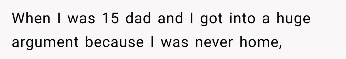 When I was 15 dad and I got into a huge argument because I was never home,
