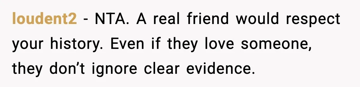 loudent2 - NTA. A real friend would respect your history. Even if they love someone, they don’t ignore clear evidence.