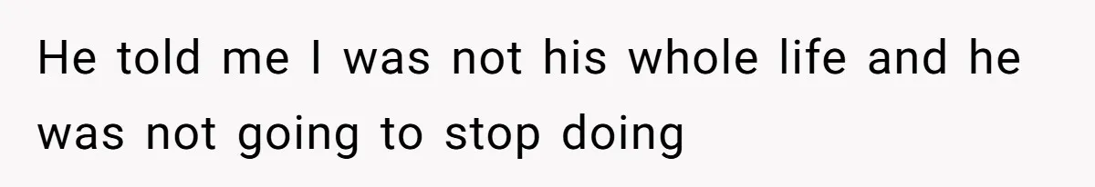 He told me I was not his whole life and he was not going to stop doing