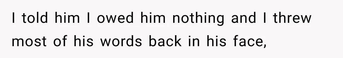 I told him I owed him nothing and I threw most of his words back in his face,