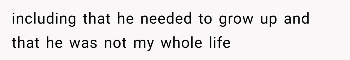 including that he needed to grow up and that he was not my whole life