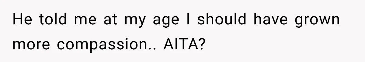 He told me at my age I should have grown more compassion.. AITA?
