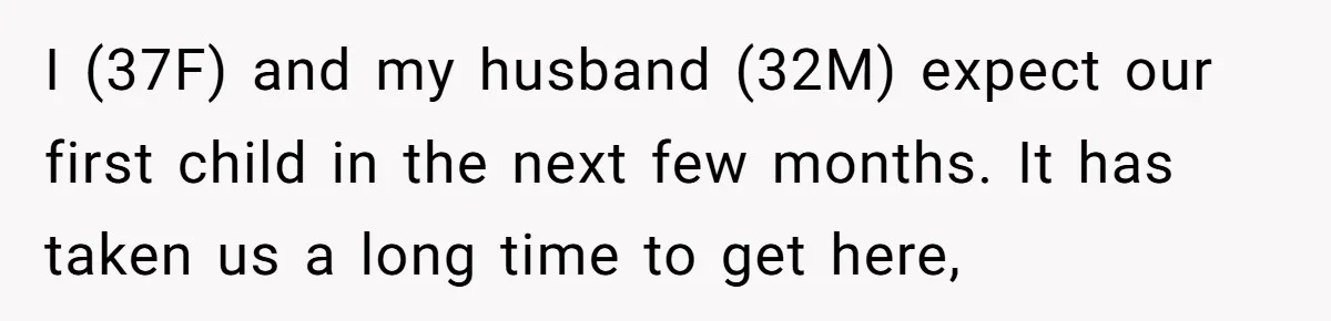 I (37F) and my husband (32M) expect our first child in the next few months. It has taken us a long time to get here,
