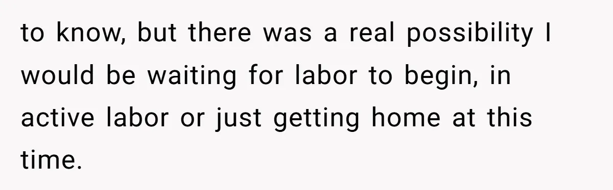 to know, but there was a real possibility I would be waiting for labor to begin, in active labor or just getting home at this time.